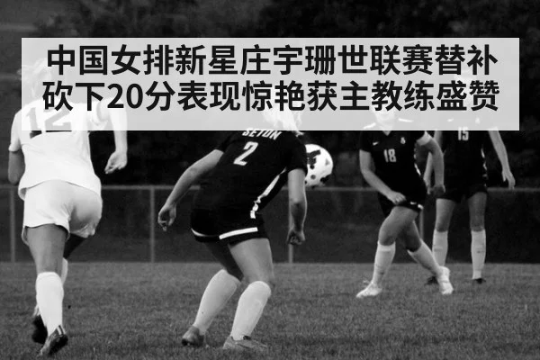 中国女排新星庄宇珊世联赛替补砍下20分表现惊艳获主教练盛赞